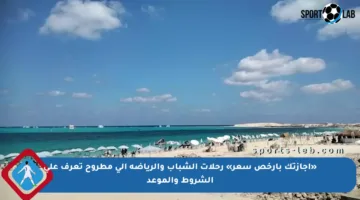 «إجازتك بأرخص سعر» رحلات الشباب والرياضة إلى مطروح تعرف على الشروط والموعد